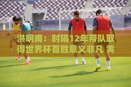 洪明甫：时隔12年带队取得世界杯首胜意义非凡 黄仁范表现超预期