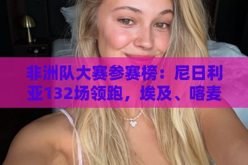 非洲队大赛参赛榜：尼日利亚132场领跑，埃及、喀麦隆分列二三
