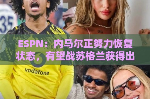 ESPN:内马尔正努力恢复状态,有望战苏格兰获得出场时间 ESPN:内马尔正努力恢复状态,有望战苏格兰获得出场时间