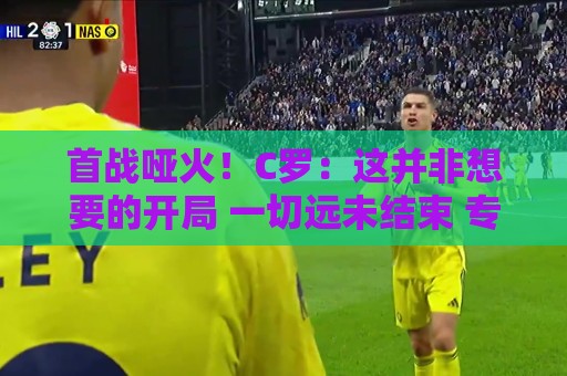 首战哑火！C罗：这并非想要的开局 一切远未结束 专注下一场比赛
