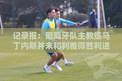 记录报:葡萄牙队主教练马丁内斯并未和利雅得胜利进行谈判 记录报:葡萄牙队主教练马丁内斯并未和利雅得胜利进行谈判