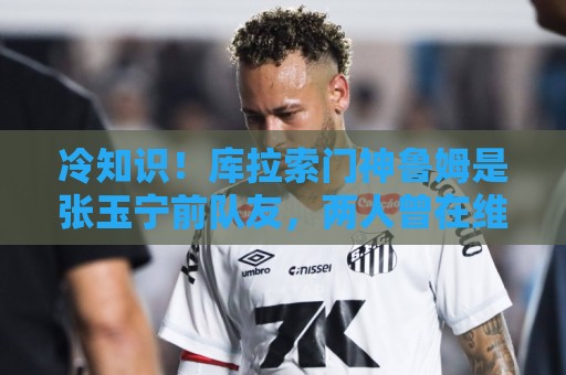 冷知识!库拉索门神鲁姆是张玉宁前队友,两人曾在维特斯共事 冷知识!库拉索门神鲁姆是张玉宁前队友,两人曾在维特斯共事