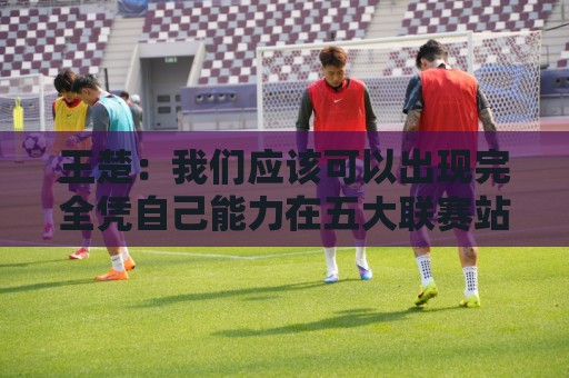 王楚：我们应该可以出现完全凭自己能力在五大联赛站住脚的球员