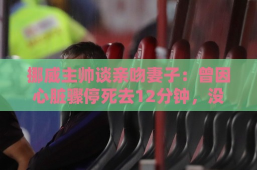 挪威主帅谈亲吻妻子：曾因心脏骤停死去12分钟，没什么比家人重要