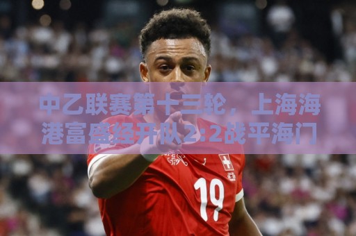 中乙联赛第十三轮,上海海港富盛经开队2:2战平海门珂缔缘队 中乙联赛第十三轮,上海海港富盛经开队2:2战平海门珂缔缘队