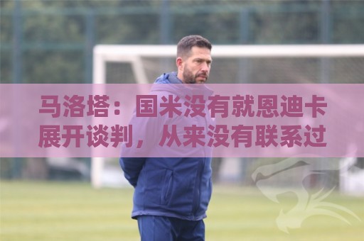 马洛塔:国米没有就恩迪卡展开谈判,从来没有联系过他 马洛塔:国米没有就恩迪卡展开谈判,从来没有联系过他
