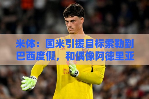 米体：国米引援目标索勒到巴西度假，和偶像阿德里亚诺合影留念
