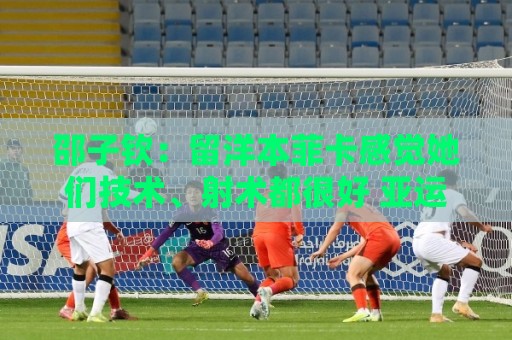 邵子钦:留洋本菲卡感觉她们技术、射术都很好 亚运会目标冠军 邵子钦:留洋本菲卡感觉她们技术、射术都很好 亚运会目标冠军
