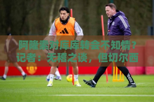阿隆索对库库转会不知情?记者:无稽之谈,但切尔西满意卖6000万 阿隆索对库库转会不知情?记者:无稽之谈,但切尔西满意卖6000万