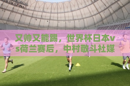 又帅又能踢，世界杯日本vs荷兰赛后，中村敬斗社媒一夜涨粉近30万