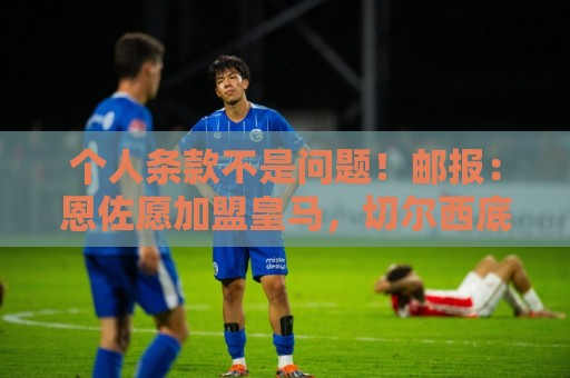 个人条款不是问题！邮报：恩佐愿加盟皇马，切尔西底线是1.2亿镑