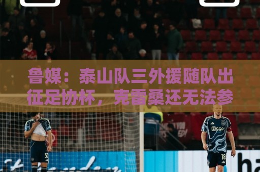 鲁媒：泰山队三外援随队出征足协杯，克雷桑还无法参加完整合练