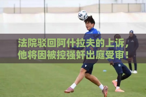 法院驳回阿什拉夫的上诉,他将因被控强奸出庭受审! 法院驳回阿什拉夫的上诉,他将因被控强奸出庭受审!