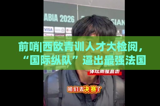 前哨|西欧青训人才大检阅，“国际纵队”逼出最强法国？
