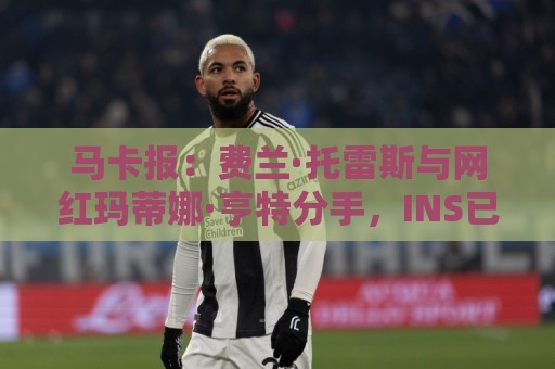 马卡报:费兰·托雷斯与网红玛蒂娜·亨特分手,INS已相互取关 马卡报:费兰·托雷斯与网红玛蒂娜·亨特分手,INS已相互取关