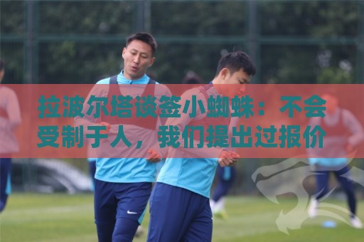 拉波尔塔谈签小蜘蛛:不会受制于人,我们提出过报价但并非无期限 拉波尔塔谈签小蜘蛛:不会受制于人,我们提出过报价但并非无期限