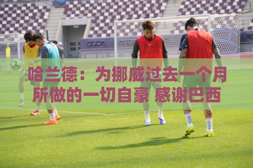 哈兰德:为挪威过去一个月所做的一切自豪 感谢巴西人民的支持 哈兰德:为挪威过去一个月所做的一切自豪 感谢巴西人民的支持