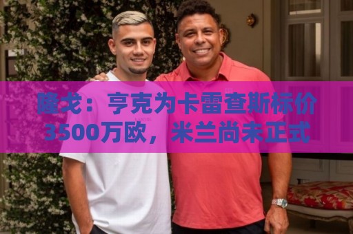 隆戈:亨克为卡雷查斯标价3500万欧,米兰尚未正式接触 隆戈:亨克为卡雷查斯标价3500万欧,米兰尚未正式接触