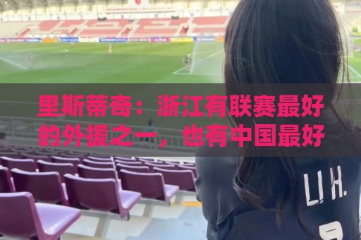 里斯蒂奇:浙江有联赛最好的外援之一,也有中国最好的年轻球员 里斯蒂奇:浙江有联赛最好的外援之一,也有中国最好的年轻球员