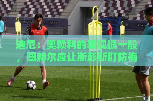 迪尼:奥赖利的表现很一般,图赫尔应让斯彭斯盯防梅西 迪尼:奥赖利的表现很一般,图赫尔应让斯彭斯盯防梅西
