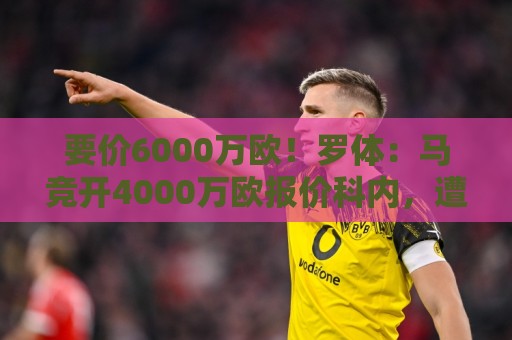 要价6000万欧！罗体：马竞开4000万欧报价科内，遭到罗马拒绝