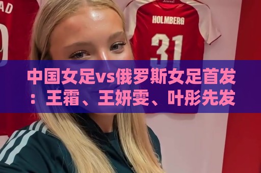 中国女足vs俄罗斯女足首发：王霜、王妍雯、叶彤先发，邵子钦替补