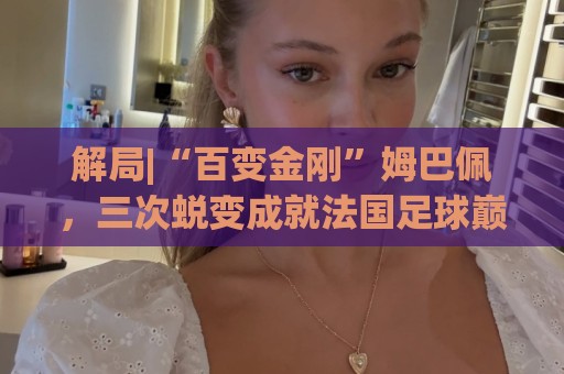 解局|“百变金刚”姆巴佩,三次蜕变成就法国足球巅峰岁月 解局|“百变金刚”姆巴佩,三次蜕变成就法国足球巅峰岁月