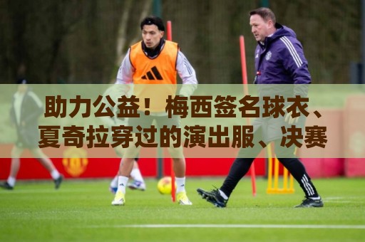 助力公益!梅西签名球衣、夏奇拉穿过的演出服、决赛用球将被拍卖 助力公益!梅西签名球衣、夏奇拉穿过的演出服、决赛用球将被拍卖