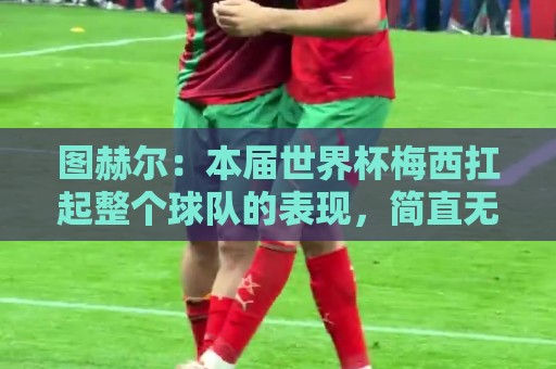 图赫尔：本届世界杯梅西扛起整个球队的表现，简直无法用言语形容