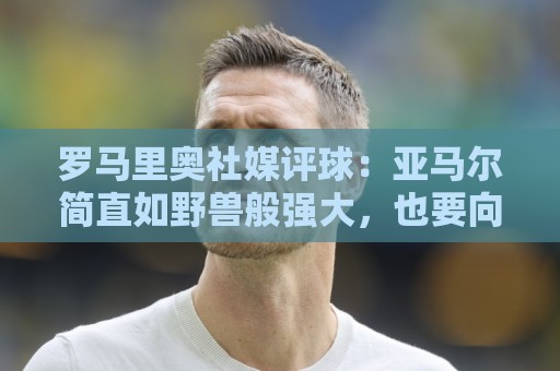 罗马里奥社媒评球:亚马尔简直如野兽般强大,也要向姆巴佩致敬 罗马里奥社媒评球:亚马尔简直如野兽般强大,也要向姆巴佩致敬