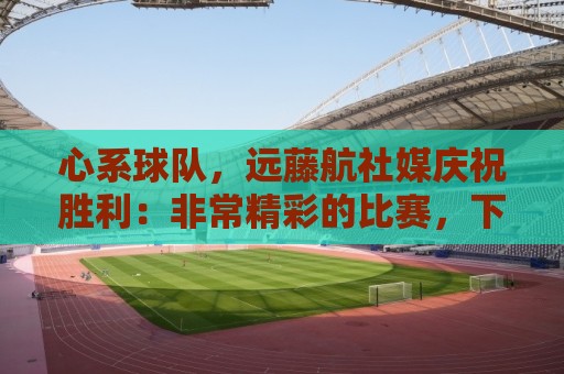 心系球队，远藤航社媒庆祝胜利：非常精彩的比赛，下一场也要赢