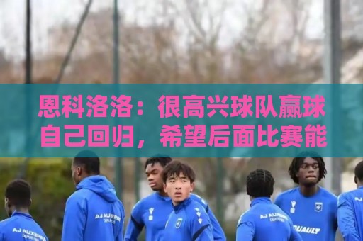 恩科洛洛：很高兴球队赢球自己回归，希望后面比赛能不断帮助球队