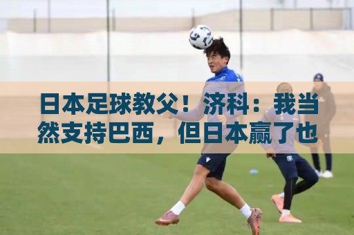 日本足球教父！济科：我当然支持巴西，但日本赢了也不会很伤感