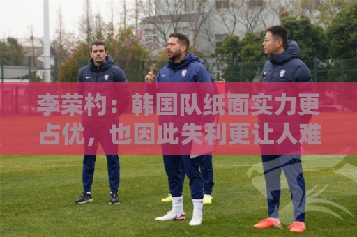 李荣杓：韩国队纸面实力更占优，也因此失利更让人难以接受