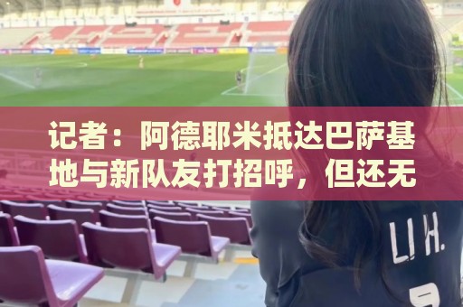 记者：阿德耶米抵达巴萨基地与新队友打招呼，但还无法参加训练