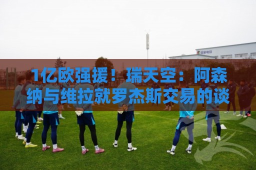 1亿欧强援！瑞天空：阿森纳与维拉就罗杰斯交易的谈判十分顺利
