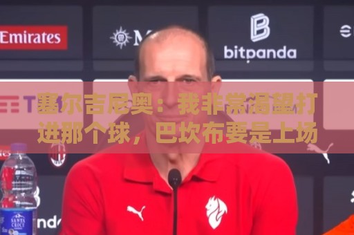 塞尔吉尼奥:我非常渴望打进那个球,巴坎布要是上场没准还能进球 塞尔吉尼奥:我非常渴望打进那个球,巴坎布要是上场没准还能进球