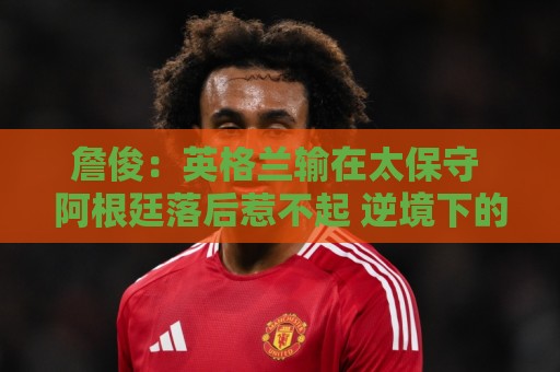 詹俊：英格兰输在太保守 阿根廷落后惹不起 逆境下的梅西不可阻挡