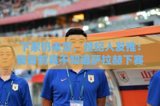 下家仍未定，经纪人发推：我目前真不知道萨拉赫下赛季在哪踢球