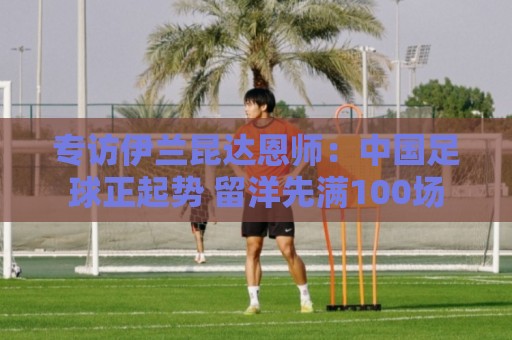 专访伊兰昆达恩师:中国足球正起势 留洋先满100场 专访伊兰昆达恩师:中国足球正起势 留洋先满100场