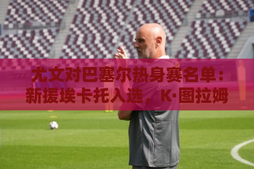 尤文对巴塞尔热身赛名单:新援埃卡托入选,K·图拉姆切利克缺席 尤文对巴塞尔热身赛名单:新援埃卡托入选,K·图拉姆切利克缺席