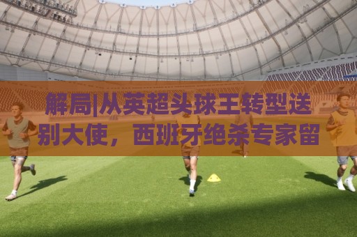 解局|从英超头球王转型送别大使,西班牙绝杀专家留了绝招给法国 解局|从英超头球王转型送别大使,西班牙绝杀专家留了绝招给法国