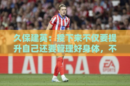 久保建英:接下来不仅要提升自己还要管理好身体,不能再拖累球队 久保建英:接下来不仅要提升自己还要管理好身体,不能再拖累球队