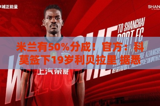 米兰有50%分成！官方：科莫签下19岁利贝拉里 据悉转会费600万欧