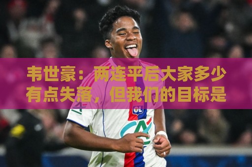 韦世豪:两连平后大家多少有点失落,但我们的目标是不会变的 韦世豪:两连平后大家多少有点失落,但我们的目标是不会变的