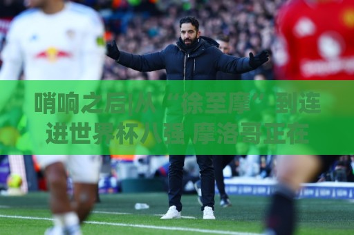 哨响之后|从“徐至摩”到连进世界杯八强 摩洛哥正在对的路上飞奔 哨响之后|从“徐至摩”到连进世界杯八强 摩洛哥正在对的路上飞奔