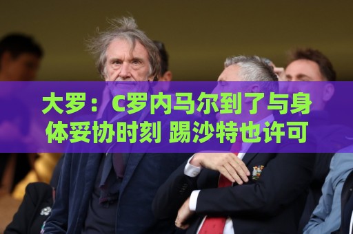 大罗:C罗内马尔到了与身体妥协时刻 踢沙特也许可以但世界杯很难 大罗:C罗内马尔到了与身体妥协时刻 踢沙特也许可以但世界杯很难