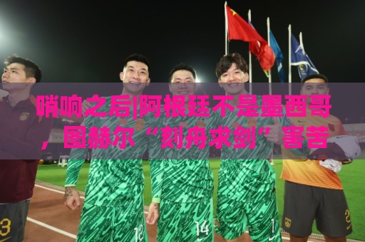 哨响之后|阿根廷不是墨西哥,图赫尔“刻舟求剑”害苦英格兰! 哨响之后|阿根廷不是墨西哥,图赫尔“刻舟求剑”害苦英格兰!