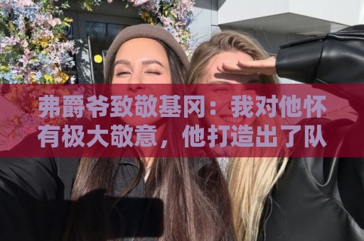 弗爵爷致敬基冈:我对他怀有极大敬意,他打造出了队史最强纽卡 弗爵爷致敬基冈:我对他怀有极大敬意,他打造出了队史最强纽卡