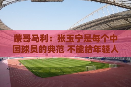 蒙哥马利:张玉宁是每个中国球员的典范 不能给年轻人过高预期 蒙哥马利:张玉宁是每个中国球员的典范 不能给年轻人过高预期